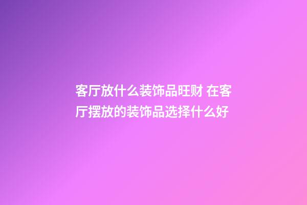 客厅放什么装饰品旺财 在客厅摆放的装饰品选择什么好
